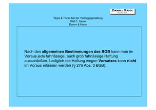 Tipps & Tricks bei der Vertragsgestaltung
                              Olaf C. Sauer
                             Damm & Mann




Nach den allgemeinen Bestimmungen des BGB kann man im
Voraus jede fahrlässige, auch grob fahrlässige Haftung
ausschließen. Lediglich die Haftung wegen Vorsatzes kann nicht
im Voraus erlassen werden (§ 276 Abs. 3 BGB).
 