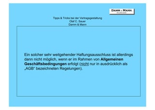 Tipps & Tricks bei der Vertragsgestaltung
                              Olaf C. Sauer
                             Damm & Mann




Ein solcher sehr weitgehender Haftungsausschluss ist allerdings
dann nicht möglich, wenn er im Rahmen von Allgemeinen
Geschäftsbedingungen erfolgt (nicht nur in ausdrücklich als
„AGB“ bezeichneten Regelungen).
 