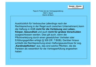 Tipps & Tricks bei der Vertragsgestaltung
                              Olaf C. Sauer
                             Damm & Mann




Ausdrücklich für Verbraucher (allerdings nach der
Rechtsprechung in der Regel auch zwischen Unternehmern) kann
die Haftung in AGB nicht für die Verletzung von Leben,
Körper, Gesundheit und auch nicht für grobes Verschulden
ausgeschlossen werden. Dies gilt auch, wenn die
Pflichtverletzung durch einen gesetzlichen Vertreter oder
Erfüllungsgehilfen erfolgt (§ 309 Ziff. 7 BGB). Darüber hinaus
schließt die Rechtsprechung einen Haftungsausschluss für sog.
„Kardinalpflichten“ aus, das sind solche Pflichten, die die
Parteien als wesentlich für die Vertragserfüllung angesehen
haben
 