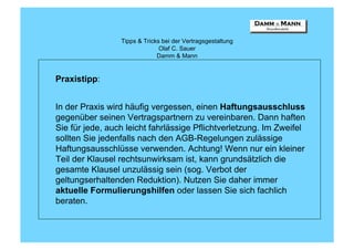 Tipps & Tricks bei der Vertragsgestaltung
                               Olaf C. Sauer
                              Damm & Mann


Praxistipp:


In der Praxis wird häufig vergessen, einen Haftungsausschluss
gegenüber seinen Vertragspartnern zu vereinbaren. Dann haften
Sie für jede, auch leicht fahrlässige Pflichtverletzung. Im Zweifel
sollten Sie jedenfalls nach den AGB-Regelungen zulässige
Haftungsausschlüsse verwenden. Achtung! Wenn nur ein kleiner
Teil der Klausel rechtsunwirksam ist, kann grundsätzlich die
gesamte Klausel unzulässig sein (sog. Verbot der
geltungserhaltenden Reduktion). Nutzen Sie daher immer
aktuelle Formulierungshilfen oder lassen Sie sich fachlich
beraten.
 