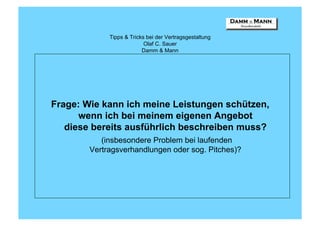 Tipps & Tricks bei der Vertragsgestaltung
                           Olaf C. Sauer
                          Damm & Mann




Frage: Wie kann ich meine Leistungen schützen,
      wenn ich bei meinem eigenen Angebot
   diese bereits ausführlich beschreiben muss?
           (insbesondere Problem bei laufenden
        Vertragsverhandlungen oder sog. Pitches)?
 