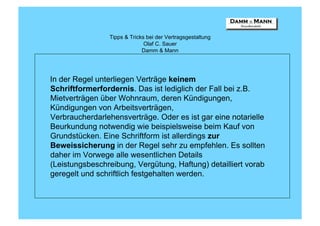 Tipps & Tricks bei der Vertragsgestaltung
                              Olaf C. Sauer
                             Damm & Mann




In der Regel unterliegen Verträge keinem
Schriftformerfordernis. Das ist lediglich der Fall bei z.B.
Mietverträgen über Wohnraum, deren Kündigungen,
Kündigungen von Arbeitsverträgen,
Verbraucherdarlehensverträge. Oder es ist gar eine notarielle
Beurkundung notwendig wie beispielsweise beim Kauf von
Grundstücken. Eine Schriftform ist allerdings zur
Beweissicherung in der Regel sehr zu empfehlen. Es sollten
daher im Vorwege alle wesentlichen Details
(Leistungsbeschreibung, Vergütung, Haftung) detailliert vorab
geregelt und schriftlich festgehalten werden.
 
