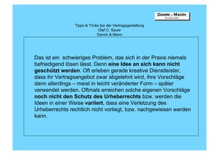 Tipps & Tricks bei der Vertragsgestaltung
                              Olaf C. Sauer
                             Damm & Mann




Das ist ein schwieriges Problem, das sich in der Praxis niemals
befriedigend lösen lässt. Denn eine Idee an sich kann nicht
geschützt werden. Oft erleben gerade kreative Dienstleister,
dass ihr Vertragsangebot zwar abgelehnt wird, ihre Vorschläge
dann allerdings – meist in leicht veränderter Form – später
verwendet werden. Oftmals erreichen solche eigenen Vorschläge
noch nicht den Schutz des Urheberrechts bzw. werden die
Ideen in einer Weise variiert, dass eine Verletzung des
Urheberrechts rechtlich nicht vorliegt, bzw. nachgewiesen werden
kann.
 