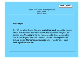 Tipps & Tricks bei der Vertragsgestaltung
                              Olaf C. Sauer
                             Damm & Mann




Praxistipp:


Es hilft nur eins: Seien Sie sehr zurückhaltend, wenn Sie eigene
Ideen präsentieren und vereinbaren Sie, soweit es möglich ist,
bereits eine Vergütung für Ihr Konzept. Allerdings werden Sie
das in der Regel kaum durchsetzen können. Einen gewissen
Schutz bieten Markenanmeldungen und – wiederum – klare
vertragliche Abreden.
 
