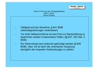 Tipps & Tricks bei der Vertragsgestaltung
                              Olaf C. Sauer
                             Damm & Mann




-   Fälligkeit erst bei Abnahme, § 641 BGB
    (Abschlagszahlungen vereinbaren)
-   Vor einer Selbstvornahme ist eine Frist zur Nacherfüllung zu
    bestimmen (außer in besonderen Fällen, §§ 637, 323 Abs. 2
    BGB).
-   Ein Werkvertrag kann jederzeit gekündigt werden (§ 649
    BGB). Aber: Es ist dann die vereinbarte Vergütung
    abzüglich der ersparten Aufwendungen zu zahlen.
 