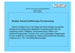 Tipps & Tricks bei der Vertragsgestaltung
                                  Olaf C. Sauer
                                 Damm & Mann




   Beispiel: Konzert-/Aufführungs-/Tourneevertrag


    Solche Verträge sind in der Regel als Werkverträge einzustufen.
Wichtig sind insbesondere detaillierte Vereinbarungen über die
Vergütung (Höhe, Fälligkeit, Vorauszahlungen), Reise- und
Übernachtungskosten, Technik (Ton- und Lichtanlage), Regelungen
für den Ausfall der Veranstaltung, Haftung (Sicherheit des Künstlers,
Publikum etc.), Ton- und Bildaufzeichnungen.
 