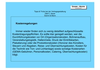Tipps & Tricks bei der Vertragsgestaltung
                                Olaf C. Sauer
                               Damm & Mann



  Kostenregelungen


   Immer wieder finden sich zu wenig detailliert aufgeschlüsselte
Kostentragungspflichten. Es sollte klar geregelt werden, wer die
Durchführungskosten vor Ort (Organisationskosten, Bühnenaufbau,
Veranstaltungslogistik, Hallenmiete, Druck der Eintrittskarten,
Plakatierung) oder die Produktionskosten (Honorar des Künstlers,
Steuern und Abgaben, Reise- und Übernachtungskosten, Kosten für
die Technik wie Ton- und Lichtanlage) sowie sonstige Kostenarten
(GEMA-Gebühren, Personalkosten, Catering, Übernachtungskosten)
trägt.
 