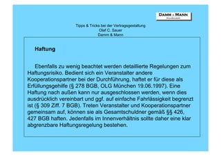 Tipps & Tricks bei der Vertragsgestaltung
                                  Olaf C. Sauer
                                 Damm & Mann


   Haftung


    Ebenfalls zu wenig beachtet werden detaillierte Regelungen zum
Haftungsrisiko. Bedient sich ein Veranstalter andere
Kooperationspartner bei der Durchführung, haftet er für diese als
Erfüllungsgehilfe (§ 278 BGB, OLG München 19.06.1997). Eine
Haftung nach außen kann nur ausgeschlossen werden, wenn dies
ausdrücklich vereinbart und ggf. auf einfache Fahrlässigkeit begrenzt
ist (§ 309 Ziff. 7 BGB). Treten Veranstalter und Kooperationspartner
gemeinsam auf, können sie als Gesamtschuldner gemäß §§ 426,
427 BGB haften. Jedenfalls im Innenverhältnis sollte daher eine klar
abgrenzbare Haftungsregelung bestehen.
 