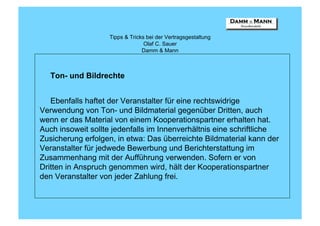 Tipps & Tricks bei der Vertragsgestaltung
                                 Olaf C. Sauer
                                Damm & Mann



   Ton- und Bildrechte


   Ebenfalls haftet der Veranstalter für eine rechtswidrige
Verwendung von Ton- und Bildmaterial gegenüber Dritten, auch
wenn er das Material von einem Kooperationspartner erhalten hat.
Auch insoweit sollte jedenfalls im Innenverhältnis eine schriftliche
Zusicherung erfolgen, in etwa: Das überreichte Bildmaterial kann der
Veranstalter für jedwede Bewerbung und Berichterstattung im
Zusammenhang mit der Aufführung verwenden. Sofern er von
Dritten in Anspruch genommen wird, hält der Kooperationspartner
den Veranstalter von jeder Zahlung frei.
 