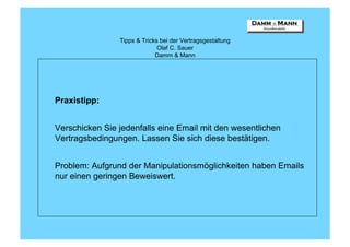 Tipps & Tricks bei der Vertragsgestaltung
                              Olaf C. Sauer
                             Damm & Mann




Praxistipp:


Verschicken Sie jedenfalls eine Email mit den wesentlichen
Vertragsbedingungen. Lassen Sie sich diese bestätigen.


Problem: Aufgrund der Manipulationsmöglichkeiten haben Emails
nur einen geringen Beweiswert.
 