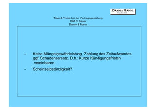 Tipps & Tricks bei der Vertragsgestaltung
                             Olaf C. Sauer
                            Damm & Mann




-   Keine Mängelgewährleistung, Zahlung des Zeitaufwandes,
    ggf. Schadensersatz. D.h.: Kurze Kündigungsfristen
     vereinbaren.
-   Scheinselbständigkeit?
 