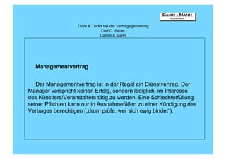 Tipps & Tricks bei der Vertragsgestaltung
                                 Olaf C. Sauer
                                Damm & Mann




  Managementvertrag


   Der Managementvertrag ist in der Regel ein Dienstvertrag. Der
Manager verspricht keinen Erfolg, sondern lediglich, im Interesse
des Künstlers/Veranstalters tätig zu werden. Eine Schlechterfüllung
seiner Pflichten kann nur in Ausnahmefällen zu einer Kündigung des
Vertrages berechtigen („drum prüfe, wer sich ewig bindet“).
 