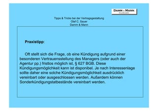 Tipps & Tricks bei der Vertragsgestaltung
                                 Olaf C. Sauer
                                Damm & Mann




  Praxistipp:


   Oft stellt sich die Frage, ob eine Kündigung aufgrund einer
besonderen Vertrauensstellung des Managers (oder auch der
Agentur pp.) fristlos möglich ist, § 627 BGB. Diese
Kündigungsmöglichkeit kann ist disponibel. Je nach Interessenlage
sollte daher eine solche Kündigungsmöglichkeit ausdrücklich
vereinbart oder ausgeschlossen werden. Außerdem können
Sonderkündigungstatbestände vereinbart werden.
 