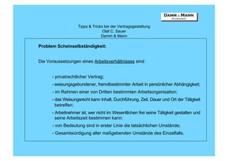 Tipps & Tricks bei der Vertragsgestaltung
                                  Olaf C. Sauer
                                 Damm & Mann

Problem Scheinselbständigkeit:


Die Voraussetzungen eines Arbeitsverhältnisses sind:


      - privatrechtlicher Vertrag;
      - weisungsgebundener, fremdbestimmter Arbeit in persönlicher Abhängigkeit;
      - im Rahmen einer von Dritten bestimmten Arbeitsorganisation;
      - das Weisungsrecht kann Inhalt, Durchführung, Zeit, Dauer und Ort der Tätigkeit
        betreffen;
      - Arbeitnehmer ist, wer nicht im Wesentlichen frei seine Tätigkeit gestalten und
        seine Arbeitszeit bestimmen kann;
      - von Bedeutung sind in erster Linie die tatsächlichen Umstände;
      - Gesamtwürdigung aller maßgebenden Umstände des Einzelfalls.
 