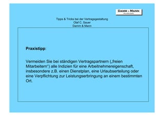 Tipps & Tricks bei der Vertragsgestaltung
                              Olaf C. Sauer
                             Damm & Mann




Praxistipp:


Vermeiden Sie bei ständigen Vertragspartnern („freien
Mitarbeitern“) alle Indizien für eine Arbeitnehmereigenschaft,
insbesondere z.B. einen Dienstplan, eine Urlaubserteilung oder
eine Verpflichtung zur Leistungserbringung an einem bestimmten
Ort.
 
