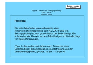 Tipps & Tricks bei der Vertragsgestaltung
                               Olaf C. Sauer
                              Damm & Mann



Praxistipp:


Ein freier Mitarbeiter kann selbständig, aber
rentenversicherungspflichtig sein (§ 2 Ziff. 9 SGB VI).
Beitragspflichtig ist zwar grundsätzlich der Selbständige. Ein
entsprechender Hinweis an den Selbständigen schützt allerdings
vor Regreßforderungen.


(Tipp: In den ersten drei Jahren nach Aufnahme einer
Selbständigkeit gilt grundsätzlich eine Befreigung von der
Versicherungspflicht, § 6 Abs. 1a Ziff. 1 1 SGB VI)
 