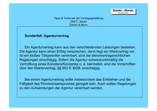Tipps & Tricks bei der Vertragsgestaltung
                                    Olaf C. Sauer
                                   Damm & Mann



   Sonderfall: Agenturvertrag


    Ein Agenturvertrag kann aus den verschiedensten Leistungen bestehen.
Die Agentur kann einen Erfolg versprechen, dann liegt ein Werkvertrag vor.
Ist ein bloßes Tätigwerden vereinbart, sind die dienstvertragsrechtlichen
Regelungen einschlägig. Sofern die Agentur schwerpunktmäßig die
Vermittlung eines Künstlers/Konzertes o. ä. beinhaltet, sind die Vorschriften
über den Maklervertrag, §§ 652 ff. BGB, einschlägig.


    Bei einem Agenturvertrag sollte insbesondere das Entstehen und die
Fälligkeit des Provisionsanspruches geregelt sein. Auch sollten Regelungen
zu den Aufwendungen der Agentur vereinbart werden.
 