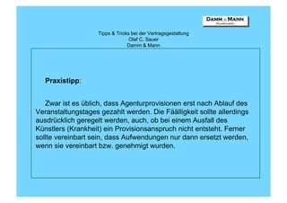 Tipps & Tricks bei der Vertragsgestaltung
                                  Olaf C. Sauer
                                 Damm & Mann




   Praxistipp:


   Zwar ist es üblich, dass Agenturprovisionen erst nach Ablauf des
Veranstaltungstages gezahlt werden. Die Fäälligkeit sollte allerdings
ausdrücklich geregelt werden, auch, ob bei einem Ausfall des
Künstlers (Krankheit) ein Provisionsanspruch nicht entsteht. Ferner
sollte vereinbart sein, dass Aufwendungen nur dann ersetzt werden,
wenn sie vereinbart bzw. genehmigt wurden.
 