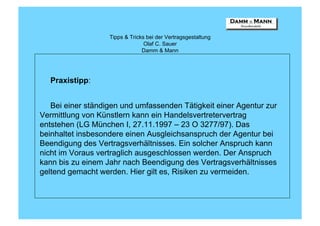 Tipps & Tricks bei der Vertragsgestaltung
                                 Olaf C. Sauer
                                Damm & Mann




  Praxistipp:


   Bei einer ständigen und umfassenden Tätigkeit einer Agentur zur
Vermittlung von Künstlern kann ein Handelsvertretervertrag
entstehen (LG München I, 27.11.1997 – 23 O 3277/97). Das
beinhaltet insbesondere einen Ausgleichsanspruch der Agentur bei
Beendigung des Vertragsverhältnisses. Ein solcher Anspruch kann
nicht im Voraus vertraglich ausgeschlossen werden. Der Anspruch
kann bis zu einem Jahr nach Beendigung des Vertragsverhältnisses
geltend gemacht werden. Hier gilt es, Risiken zu vermeiden.
 