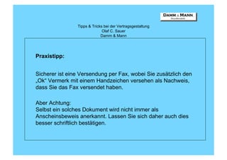 Tipps & Tricks bei der Vertragsgestaltung
                              Olaf C. Sauer
                             Damm & Mann




Praxistipp:


Sicherer ist eine Versendung per Fax, wobei Sie zusätzlich den
„Ok“ Vermerk mit einem Handzeichen versehen als Nachweis,
dass Sie das Fax versendet haben.

Aber Achtung:
Selbst ein solches Dokument wird nicht immer als
Anscheinsbeweis anerkannt. Lassen Sie sich daher auch dies
besser schriftlich bestätigen.
 