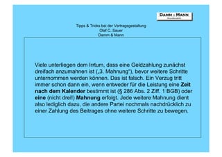 Tipps & Tricks bei der Vertragsgestaltung
                              Olaf C. Sauer
                             Damm & Mann




Viele unterliegen dem Irrtum, dass eine Geldzahlung zunächst
dreifach anzumahnen ist („3. Mahnung“), bevor weitere Schritte
unternommen werden können. Das ist falsch. Ein Verzug tritt
immer schon dann ein, wenn entweder für die Leistung eine Zeit
nach dem Kalender bestimmt ist (§ 286 Abs. 2 Ziff. 1 BGB) oder
eine (nicht drei!) Mahnung erfolgt. Jede weitere Mahnung dient
also lediglich dazu, die andere Partei nochmals nachdrücklich zu
einer Zahlung des Beitrages ohne weitere Schritte zu bewegen.
 