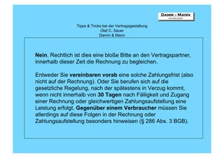 Tipps & Tricks bei der Vertragsgestaltung
                               Olaf C. Sauer
                              Damm & Mann




Nein. Rechtlich ist dies eine bloße Bitte an den Vertragspartner,
innerhalb dieser Zeit die Rechnung zu begleichen.

Entweder Sie vereinbaren vorab eine solche Zahlungsfrist (also
nicht auf der Rechnung). Oder Sie berufen sich auf die
gesetzliche Regelung, nach der spätestens in Verzug kommt,
wenn nicht innerhalb von 30 Tagen nach Fälligkeit und Zugang
einer Rechnung oder gleichwertigen Zahlungsaufstellung eine
Leistung erfolgt. Gegenüber einem Verbraucher müssen Sie
allerdings auf diese Folgen in der Rechnung oder
Zahlungsaufstellung besonders hinweisen (§ 286 Abs. 3 BGB).
 