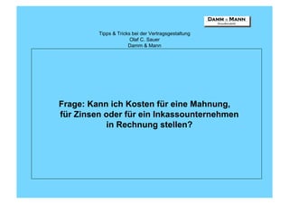 Tipps & Tricks bei der Vertragsgestaltung
                       Olaf C. Sauer
                      Damm & Mann




Frage: Kann ich Kosten für eine Mahnung,
für Zinsen oder für ein Inkassounternehmen
            in Rechnung stellen?
 