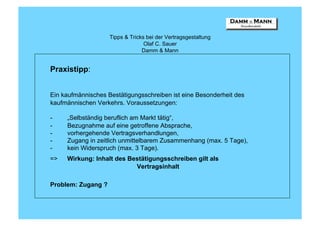 Tipps & Tricks bei der Vertragsgestaltung
                                  Olaf C. Sauer
                                 Damm & Mann


Praxistipp:


Ein kaufmännisches Bestätigungsschreiben ist eine Besonderheit des
kaufmännischen Verkehrs. Voraussetzungen:

-    „Selbständig beruflich am Markt tätig“,
-    Bezugnahme auf eine getroffene Absprache,
-    vorhergehende Vertragsverhandlungen,
-    Zugang in zeitlich unmittelbarem Zusammenhang (max. 5 Tage),
-    kein Widerspruch (max. 3 Tage).
=>   Wirkung: Inhalt des Bestätigungsschreiben gilt als
                           Vertragsinhalt

Problem: Zugang ?
 