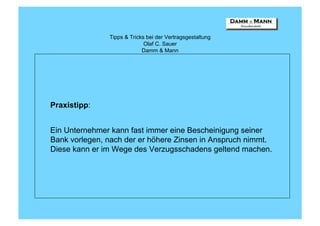 Tipps & Tricks bei der Vertragsgestaltung
                             Olaf C. Sauer
                            Damm & Mann




Praxistipp:


Ein Unternehmer kann fast immer eine Bescheinigung seiner
Bank vorlegen, nach der er höhere Zinsen in Anspruch nimmt.
Diese kann er im Wege des Verzugsschadens geltend machen.
 