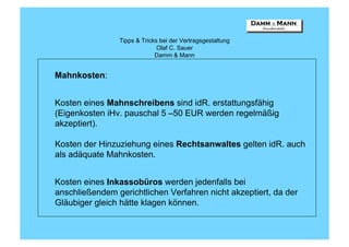 Tipps & Tricks bei der Vertragsgestaltung
                              Olaf C. Sauer
                             Damm & Mann


Mahnkosten:


Kosten eines Mahnschreibens sind idR. erstattungsfähig
(Eigenkosten iHv. pauschal 5 –50 EUR werden regelmäßig
akzeptiert).

Kosten der Hinzuziehung eines Rechtsanwaltes gelten idR. auch
als adäquate Mahnkosten.


Kosten eines Inkassobüros werden jedenfalls bei
anschließendem gerichtlichen Verfahren nicht akzeptiert, da der
Gläubiger gleich hätte klagen können.
 