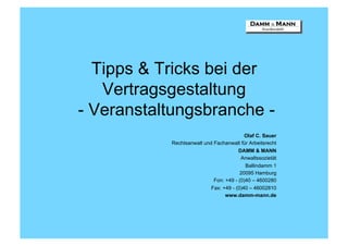 Tipps & Tricks bei der
   Vertragsgestaltung
- Veranstaltungsbranche -
                                          Olaf C. Sauer
           Rechtsanwalt und Fachanwalt für Arbeitsrecht
                                       DAMM & MANN
                                        Anwaltssozietät
                                          Ballindamm 1
                                        20095 Hamburg
                            Fon: +49 - (0)40 – 4600280
                           Fax: +49 - (0)40 – 46002810
                                 www.damm-mann.de
 