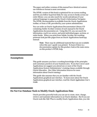 iiiPreface
The paper and online versions of this manual have identical content;
use whichever format is most convenient.
The HTML version of this book is optimized for on–screen reading,
and lets you follow hypertext links for easy access to books across our
entire library; you can also search for words and phrases if your
national language is supported by Oracle’s Information Navigator.
The HTML documentation is available from the Oracle Applications
toolbar, or from a URL provided by your system administrator.
You can order an Oracle Applications Documentation Library CD
containing Adobe Acrobat versions of each manual in the Oracle
Applications documentation set. Using this CD, you can search for
information, read it on–screen, and print individual pages, sections, or
entire books. When you print from Adobe Acrobat, the resulting
printouts look just like pages from an Oracle Applications hardcopy
manual.
Note: There may be additional material that was not available
when this user’s guide was printed. To learn if there is a
documentation update for this product, look at the main menu
on this product’s HTML help.
Assumptions
This guide assumes you have a working knowledge of the principles
and customary practices of your business area. If you have never used
Applications we suggest you attend one or more of the Oracle
Applications System Administrator’s training classes available through
Oracle Education. (See Other Information Sources for more
information about Oracle training.)
This guide also assumes that you are familiar with the Oracle
Applications graphical user interface. To learn more about the Oracle
Applications graphical user interface, read the Oracle Applications User’s
Guide.
Do Not Use Database Tools to Modify Oracle Applications Data
Oracle provides powerful tools you can use to create, store, change,
retrieve and maintain information in an Oracle database. But if you use
Oracle tools like SQL*Plus to modify Oracle Applications data, you risk
 
