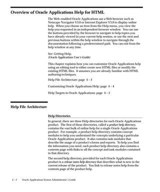 4 – 2 Oracle Applications System Administrator’s Guide
Overview of Oracle Applications Help for HTML
The Web–enabled Oracle Applications use a Web browser such as
Netscape Navigator V3.0 or Internet Explorer V3.0 to display online
help. When you choose an item from the Help menu, you view the
help you requested in an independent browser window. You can use
the buttons provided by the browser to navigate to help topics you
have already viewed in your current help session, or use the next and
previous buttons within the help window to navigate through the
documentation following a predetermined path. You can exit from the
help window at any time.
See: Getting Help,
(Oracle Applications User’s Guide)
This chapter explains how you can customize Oracle Applications help
using an editing tool to either create new HTML files or modify the
existing HTML files. It assumes you are already familiar with HTML
authoring techniques.
Help File Architecture: page 4 – 2
Customizing Oracle Applications Help: page 4 – 4
Help Targets in Oracle Applications: page 4 – 5
Help File Architecture
Help Directories
In general, there are three Help directories for each Oracle Applications
product. The first of these directories, called a product help directory,
contains the vast bulk of online help for a single Oracle Applications
product. For example, a product help directory contains concept
modules to help you understand the concepts underlying a particular
Oracle Applications product. It also contains task modules that
describe the usage of a product’s forms and reports. To help you find
the information you need, each product help directory also contains a
contents page with links to all the concept and task modules contained
in that directory.
The second help directory provided for each Oracle Applications
product is a release notes help directory that describes what is new in the
current release of the product. You link to release notes help from the
contents page of the product help.
 