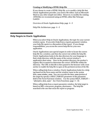 4 – 5Oracle Applications Help
Creating or Modifying a HTML Help File
If you choose to create a HTML Help file, or to modify a help file that
Oracle Applications provides, you need a file editor, such as Microsoft
Word or any other simple text editor. However, to modify the existing
.HTM files we recommend using an HTML editor like Netscape
Gold3.0.
Overview of Oracle Applications Help: page 4 – 2
Help File Architecture: page 4 – 2
Help Targets in Oracle Applications
When you select Help in Oracle Applications, the topic for your current
window opens. If you select help from a reports parameter window,
your help file opens to a discussion of that report. If you change
responsibilities, you access the correct help file for your new
application.
Oracle Applications uses special targets in order to locate the correct
help file for a window, and then the correct text within the help file.
Oracle Applications looks in the docs directory for your language to
find a help directory with the name of the current window’s
application short name. Once in the product directory, the product’s
registry file is scanned to determine the correct .HTM file within the
directory. The URL to this file is then passed to the browser with a text
anchor to enable the help file to open at the pertinent section of the file.
When calling help from a window, Oracle Applications looks for a help
tag based on the form name and the window name in the syntax
form_name.window_name. You can override the form_name portion of
the target by specify a HELP_TARGET parameter in the parameter
field of the Form Functions window. Use the syntax HELP_TARGET =
”alternative_form_name”. See: Form Functions: page 2 – 33.
When calling help from a report parameter window, the help target is
based on SRS.concurrent_program_shortname. The help file
searched is the one that owns the report or program.
 