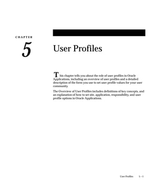 C H A P T E R
5
T
5 – 1User Profiles
User Profiles
his chapter tells you about the role of user profiles in Oracle
Applications, including an overview of user profiles and a detailed
description of the form you use to set user profile values for your user
community.
The Overview of User Profiles includes definitions of key concepts, and
an explanation of how to set site, application, responsibility, and user
profile options in Oracle Applications.
 