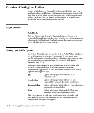 5 – 2 Oracle Applications System Administrator’s Guide
Overview of Setting User Profiles
A user profile is a set of changeable options that affect the way your
application looks and behaves. As System Administrator, you control
how Oracle Applications operate by setting user profile options to the
values you want. You can set user profile options at four different
levels: site, application, responsibility, and user.
Major Features
Set of Books
You can further control security by assigning a set of books to a
responsibility, application or site. A set of books is a company or group
of companies within Oracle Applications that share a common account
code, calendar, and functional currency.
Setting User Profile Options
As System Administrator, you use the System Profile Values window to
set profile options for your user community. If you change a user
profile option value, your change takes effect as soon as your users log
on again or change responsibilities. See: System Profile Values
Window: page 5 – 6.
When you set a user profile, you provide Oracle Applications with
standard information (such as printer) that describes a user,
responsibility, application, or site. You can set values for user profile
options at each profile level.
Option settings pertain to all users at an
installation site.
Option settings pertain to all users of any
responsibility associated with the application.
Option settings pertain to all users currently signed
on under the responsibility.
Option settings pertain to an individual user,
identified by their application username.
The values you set at each level provide run–time values for each
user’s profile options. An option’s run–time value becomes the
highest–level setting for that option.
Site
Application
Responsibility
User
 