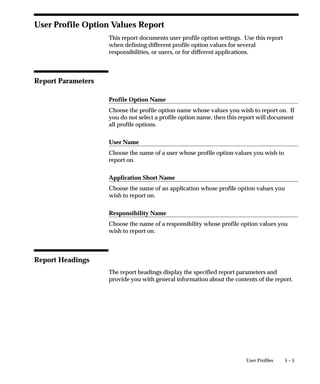 5 – 5User Profiles
User Profile Option Values Report
This report documents user profile option settings. Use this report
when defining different profile option values for several
responsibilities, or users, or for different applications.
Report Parameters
Profile Option Name
Choose the profile option name whose values you wish to report on. If
you do not select a profile option name, then this report will document
all profile options.
User Name
Choose the name of a user whose profile option values you wish to
report on.
Application Short Name
Choose the name of an application whose profile option values you
wish to report on.
Responsibility Name
Choose the name of a responsibility whose profile option values you
wish to report on.
Report Headings
The report headings display the specified report parameters and
provide you with general information about the contents of the report.
 