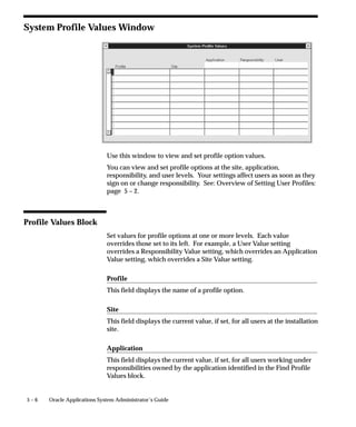 5 – 6 Oracle Applications System Administrator’s Guide
System Profile Values Window
Use this window to view and set profile option values.
You can view and set profile options at the site, application,
responsibility, and user levels. Your settings affect users as soon as they
sign on or change responsibility. See: Overview of Setting User Profiles:
page 5 – 2.
Profile Values Block
Set values for profile options at one or more levels. Each value
overrides those set to its left. For example, a User Value setting
overrides a Responsibility Value setting, which overrides an Application
Value setting, which overrides a Site Value setting.
Profile
This field displays the name of a profile option.
Site
This field displays the current value, if set, for all users at the installation
site.
Application
This field displays the current value, if set, for all users working under
responsibilities owned by the application identified in the Find Profile
Values block.
 