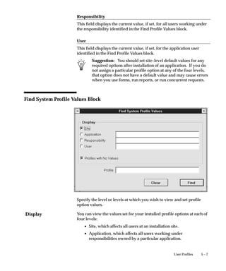Display
5 – 7User Profiles
Responsibility
This field displays the current value, if set, for all users working under
the responsibility identified in the Find Profile Values block.
User
This field displays the current value, if set, for the application user
identified in the Find Profile Values block.
Suggestion: You should set site–level default values for any
required options after installation of an application. If you do
not assign a particular profile option at any of the four levels,
that option does not have a default value and may cause errors
when you use forms, run reports, or run concurrent requests.
Find System Profile Values Block
Specify the level or levels at which you wish to view and set profile
option values.
You can view the values set for your installed profile options at each of
four levels:
• Site, which affects all users at an installation site.
• Application, which affects all users working under
responsibilities owned by a particular application.
 