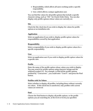 5 – 8 Oracle Applications System Administrator’s Guide
• Responsibility, which affects all users working under a specific
responsibility.
• User, which affects a unique application user.
You can find the values for all profile options that include a specific
character string, such as “OE:” for Oracle Order Entry. You can also
display only profile options whose values are currently set.
Site
Check the Site check box if you wish to display the values for profile
options at an installation site.
Application
Select an application if you wish to display profile option values for
responsibilities owned by that application.
Responsibility
Select a responsibility if you wish to display profile option values for a
specific responsibility.
User
Select an application user if you wish to display profile option values for
a specific user.
Profile
Enter the name of the profile option whose values you wish to display.
You may search for profile options using character strings and the
wildcard symbol (%). For example, to find all the profile options
prefixed by “Concurrent:”, you could enter “Conc%” and press the Find
button.
Profiles with No Values
Select whether to display all profiles, including those without currently
set values. If this check box is unselected, only profiles with current
values are retrieved.
Find
Choose the Find button to display all profile options, or the profile
options you are searching for, at the level or levels you specified.
 