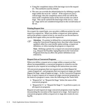 6 – 8 Oracle Applications System Administrator’s Guide
• Using the completion status of the last stage run in the request
set. This method is used by default.
• The user can override the default behavior by defining a specific
stage within the set to be ”critical”. If the request set runs a
critical stage, then the completion status of the set will be the
same as the completion status of the most recently run critical
stage. This can be useful if the final stage of the set is a ”clean
up” stage and is not considered important to the overall status of
the set.
Printing Request Sets
On a report–by–report basis, you can select a different printer for each
report in a request set. When you define a request set, print options,
such as the printer a report is sent to, are saved so you do not have to
specify them again when you run the request set.
Attention: If a printer is defined for a concurrent program
using the Concurrent Programs form, then that value cannot be
updated, either by a user profile option setting, a request set
definition, or when running the program or request set.
Note: Defining a printer for a request set concurrent program
(e.g., Request Set Payables Aging Reports) in the Concurrent
Programs form has no effect; the printer definition is not
referred to.
Request Sets as Concurrent Programs
When you define a request set or a stage within a request set that
allows incompatabilities, a concurrent program is created to run the
requests in your request set according to the instructions you enter.
All concurrent programs that run request sets are titled Request Set
name of request set, and programs that run request set stages are titled
Request Set Stage name of request set stage. In the Concurrent Programs
form, to query request set or request set stage concurrent programs on
the basis of a program’s name, enter the following in the Name field:
• ”Request Set” or ”Request Set Stage” before the name of the
concurrent program
• ”Request Set %” or ”Request Set Stage %” to perform a query on
all request set programs
Request set and request set stage concurrent programs create log files
documenting the execution of the request set or stage. Each report or
concurrent program within a request set or stage also creates its own
log file.
 