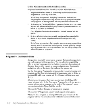 6 – 12 Oracle Applications System Administrator’s Guide
System Administrator Benefits from Request Sets
Request sets offer three main benefits to System Administrators:
1. Request sets offer a means of controlling access to concurrent
programs on a user–by–user basis.
By defining a request set, assigning it an owner, and then not
assigning the request set to any request security group, the reports
and programs in the request set are only available to the owner.
2. By leaving the Owner field blank, System Adminstrators can create
request sets whose individual programs and parameters cannot be
edited or updated by end users.
Only a System Administrator can edit a request set that has no
owner.
3. System Administrators can provide members of a responsibility
access to reports and programs outside their request security
group.
By defining a request set that contains reports or programs not in a
request security group, and assigning that request set to the request
security group, users can be granted run, but not edit privileges for
selected reports or programs.
Request Set Incompatibilities
A request set is actually a concurrent program that submits requests to
run each program in the request set. You can allow incompatibility
rules to govern your request set so that the request set does not run at
the same time as other reports or concurrent programs. You can also
apply these rules to the stages that make up the request set.
Use the Concurrent Programs form to query the request set concurrent
program and list those programs, and/or stages you want to define as
incompatible with your request set. See: Concurrent Programs: page
6 – 51.
All concurrent programs that run request sets are titled Request Set
name of request set. In the Concurrent Programs form, if you query a
request set concurrent program on the basis of the program’s name,
you must enter in the Name field the words:
”Request Set” before the name of a concurrent program
”Request Set %” to perform a query on all request set programs
When you list a program as incompatible with your request set, the
program will not run simultaneously within the same conflict domain
 