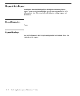 6 – 16 Oracle Applications System Administrator’s Guide
Request Sets Report
This report documents request set definitions, including the set’s
owner, program incompatibilities, as well as printer and print style
information. Use this report when defining or editing request set
definitions.
Report Parameters
None.
Report Headings
The report headings provide you with general information about the
contents of the report.
 