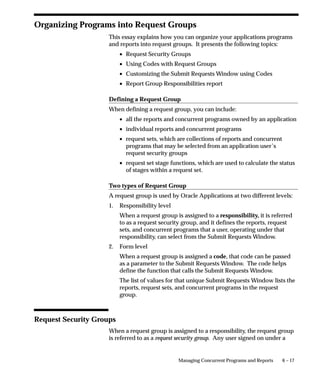 6 – 17Managing Concurrent Programs and Reports
Organizing Programs into Request Groups
This essay explains how you can organize your applications programs
and reports into request groups. It presents the following topics:
• Request Security Groups
• Using Codes with Request Groups
• Customizing the Submit Requests Window using Codes
• Report Group Responsibilities report
Defining a Request Group
When defining a request group, you can include:
• all the reports and concurrent programs owned by an application
• individual reports and concurrent programs
• request sets, which are collections of reports and concurrent
programs that may be selected from an application user’s
request security groups
• request set stage functions, which are used to calculate the status
of stages within a request set.
Two types of Request Group
A request group is used by Oracle Applications at two different levels:
1. Responsibility level
When a request group is assigned to a responsibility, it is referred
to as a request security group, and it defines the reports, request
sets, and concurrent programs that a user, operating under that
responsibility, can select from the Submit Requests Window.
2. Form level
When a request group is assigned a code, that code can be passed
as a parameter to the Submit Requests Window. The code helps
define the function that calls the Submit Requests Window.
The list of values for that unique Submit Requests Window lists the
reports, request sets, and concurrent programs in the request
group.
Request Security Groups
When a request group is assigned to a responsibility, the request group
is referred to as a request security group. Any user signed on under a
 