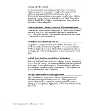 vi Oracle Applications System Administrator’s Guide
Country–Specific Manuals
Use these manuals to meet statutory requirements and common
business practices in your country or region. They also describe
additional features added to Oracle Applications System
Administrator’s to meet those requirements. Look for a User’s Guide
appropriate to your country; for example, see the Oracle Financials for
the Czech Republic User’s Guide for more information about using this
software in the Czech Republic.
Oracle Applications Character Mode to GUI Menu Path Changes
This is a quick reference guide for experienced Oracle Applications end
users migrating from character mode to a graphical user interface
(GUI). This guide lists each character mode form and describes which
GUI windows or functions replace it.
Oracle Financials Open Interfaces Guide
This guide is a compilation of all open interface discussions in all
Oracle Financial Applications user’s guides. You can also read about
the Oracle Applications System Administrator’s open interface tables
in the appendix of the Oracle Applications System Administrator’s User’s
Guide.
Multiple Reporting Currencies in Oracle Applications
If you use Multiple Reporting Currencies feature to record transactions
in more than one currency, use this manual before implementing Oracle
Applications System Administrator’s. The manual details additional
steps and setup considerations for implementing Oracle Applications
System Administrator’s with this feature.
Multiple Organizations in Oracle Applications
If you use the Oracle Applications Multiple Organization Support
feature to use multiple sets of books for one Oracle Applications
System Administrator’s installation, use this guide to learn about
setting up and using Oracle Applications System Administrator’s with
this feature.
 