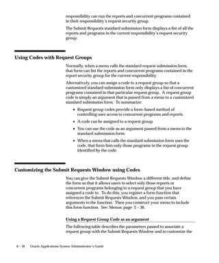 6 – 18 Oracle Applications System Administrator’s Guide
responsibility can run the reports and concurrent programs contained
in their responsibility’s request security group.
The Submit Requests standard submission form displays a list of all the
reports and programs in the current responsibility’s request security
group.
Using Codes with Request Groups
Normally, when a menu calls the standard request submission form,
that form can list the reports and concurrent programs contained in the
report security group for the current responsibility.
Alternatively, you can assign a code to a request group so that a
customized standard submission form only displays a list of concurrent
programs contained in that particular request group. A request group
code is simply an argument that is passed from a menu to a customized
standard submission form. To summarize:
• Request group codes provide a form–based method of
controlling user access to concurrent programs and reports.
• A code can be assigned to a request group.
• You can use the code as an argument passed from a menu to the
standard submission form.
• When a menu that calls the standard submission form uses the
code, that form lists only those programs in the request group
identified by the code.
Customizing the Submit Requests Window using Codes
You can give the Submit Requests Window a different title, and define
the form so that it allows users to select only those reports or
concurrent programs belonging to a request group that you have
assigned a code to. To do this, you register a form function that
references the Submit Requests Window, and you pass certain
arguments to the function. Then you construct your menu to include
this form function. See: Menus: page 2 – 36.
Using a Request Group Code as an argument
The following table describes the parameters passed to associate a
request group with the Submit Requests Window and to customize the
 