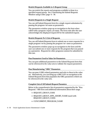 6 – 20 Oracle Applications System Administrator’s Guide
Restrict Requests Available to A Request Group
You can restrict the reports and programs available to those in a
specified request group. See: Customizing the Submit Requests
Window using Codes: page 6 – 18.
Restrict Requests to a Single Request
You can call Submit Requests form for a single request submission by
passing the program/set name as parameters
The parameters window pops up on navigation to the form when
called with a program/report_set name. The form exits after the user
acknowledges the displayed request ID for the submitted request.
Restrict Requests To A List of Requests
You can call Submit Requests form to submit one or more requests for a
single program/set by passing the program/set name as parameters
The parameters window pops up on navigation to the form and the
user can submit one or more requests for the program that was passed
as a parameter. Requests for other programs cannnot be submitted in
this case.
Pass Parameters Used in Value Set Parameters
You can pass additional parameters to the Submit Requests form that
can be referenced in the value sets to validate the request parameters.
Pass Manufacturing ”ORG” Parameters
You can pass 5 ORG related parameters and refer to them in the value
set. Alternatively, you can bring up a ORG LOV on navigation to the
Submit Requests form that populates the ORG parameters which can
be referenced in the value sets.
Complete List of All Submit Request Paramters
Below is the comprehensive list of parameters supported by the ”Run
Requests”/SRS form and additional information about their usage.
• REQUEST_GROUP_CODE
• REQUEST_GROUP_APPL_SHORT_NAME (used with
REQUEST_GROUP_CODE)
• CONCURRENT_PROGRAM_NAME
 