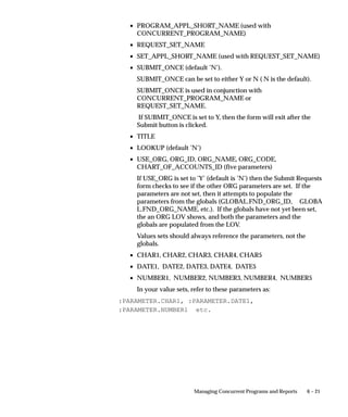 6 – 21Managing Concurrent Programs and Reports
• PROGRAM_APPL_SHORT_NAME (used with
CONCURRENT_PROGRAM_NAME)
• REQUEST_SET_NAME
• SET_APPL_SHORT_NAME (used with REQUEST_SET_NAME)
• SUBMIT_ONCE (default ’N’).
SUBMIT_ONCE can be set to either Y or N ( N is the default).
SUBMIT_ONCE is used in conjunction with
CONCURRENT_PROGRAM_NAME or
REQUEST_SET_NAME.
If SUBMIT_ONCE is set to Y, then the form will exit after the
Submit button is clicked.
• TITLE
• LOOKUP (default ’N’)
• USE_ORG, ORG_ID, ORG_NAME, ORG_CODE,
CHART_OF_ACCOUNTS_ID (five parameters)
If USE_ORG is set to ’Y’ (default is ’N’) then the Submit Requests
form checks to see if the other ORG parameters are set. If the
parameters are not set, then it attempts to populate the
parameters from the globals (GLOBAL.FND_ORG_ID, GLOBA
L.FND_ORG_NAME, etc.). If the globals have not yet been set,
the an ORG LOV shows, and both the parameters and the
globals are populated from the LOV.
Values sets should always reference the parameters, not the
globals.
• CHAR1, CHAR2, CHAR3, CHAR4, CHAR5
• DATE1, DATE2, DATE3, DATE4, DATE5
• NUMBER1, NUMBER2, NUMBER3, NUMBER4, NUMBER5
In your value sets, refer to these parameters as:
:PARAMETER.CHAR1, :PARAMETER.DATE1,
:PARAMETER.NUMBER1 etc.
 
