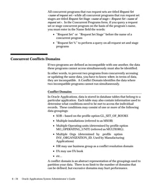 6 – 24 Oracle Applications System Administrator’s Guide
All concurrent programs that run request sets are titled Request Set
name of request set while all concurrent programs that run request set
stages are titled Request Set Stage name of stage–Request Set name of
request set. In the Concurrent Programs form, if you query a request
set or stage concurrent program on the basis of the program’s name,
you must enter in the Name field the words:
• ”Request Set” or ”Request Set Stage” before the name of a
concurrent program
• ”Request Set %” to perform a query on all request set and stage
programs
Concurrent Conflicts Domains
If two programs are defined as incompatible with one another, the data
these programs cannot access simultaneously must also be identified.
In other words, to prevent two programs from concurrently accessing
or updating the same data, you have to know where, in terms of data,
they are incompatible. A Conflict Domain identifies the data where
two incompatible programs cannot run simultaneously.
Conflict Domains
In Oracle Applications, data is stored in database tables that belong to a
particular application. Each table may also contain information used to
determine what conditions need to be met to access the individual
records. These conditions may consist of one or more of the following
data groupings:
• SOB – based on the profile option GL_SET_OF_BOOKS
• Multiple installations (referred to as MSOB)
• Multiple Operating units (determined by profile option
MO_OPERATING_UNIT) (referred as MULTIORG).
• Multiple Orgs (determined by profile option
INV_ORGANIZATION_ID, Used by Manufacturing
Applications)
• HR may use business group as a conflict resolution domain
• FA may use FA book
• etc...
A conflict domain is an abstract representation of the groupings used to
partition your data. There is no limit to the number of domains that
can be defined, but excessive domains may hurt performance.
 