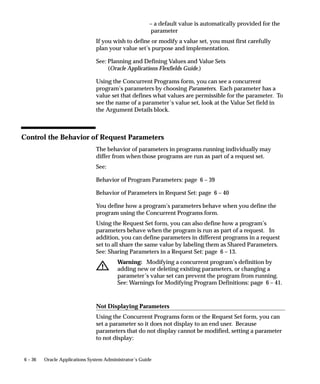 6 – 36 Oracle Applications System Administrator’s Guide
– a default value is automatically provided for the
parameter
If you wish to define or modify a value set, you must first carefully
plan your value set’s purpose and implementation.
See: Planning and Defining Values and Value Sets
(Oracle Applications Flexfields Guide.)
Using the Concurrent Programs form, you can see a concurrent
program’s parameters by choosing Parameters. Each parameter has a
value set that defines what values are permissible for the parameter. To
see the name of a parameter’s value set, look at the Value Set field in
the Argument Details block.
Control the Behavior of Request Parameters
The behavior of parameters in programs running individually may
differ from when those programs are run as part of a request set.
See:
Behavior of Program Parameters: page 6 – 39
Behavior of Parameters in Request Set: page 6 – 40
You define how a program’s parameters behave when you define the
program using the Concurrent Programs form.
Using the Request Set form, you can also define how a program’s
parameters behave when the program is run as part of a request. In
addition, you can define parameters in different programs in a request
set to all share the same value by labeling them as Shared Parameters.
See: Sharing Parameters in a Request Set: page 6 – 13.
Warning: Modifying a concurrent program’s definition by
adding new or deleting existing parameters, or changing a
parameter’s value set can prevent the program from running.
See: Warnings for Modifying Program Definitions: page 6 – 41.
Not Displaying Parameters
Using the Concurrent Programs form or the Request Set form, you can
set a parameter so it does not display to an end user. Because
parameters that do not display cannot be modified, setting a parameter
to not display:
 